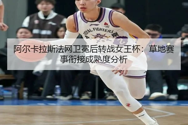 阿尔卡拉斯法网卫冕后转战女王杯：草地赛事衔接成熟度分析